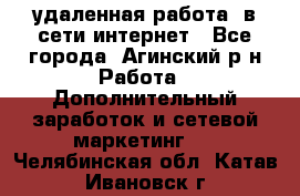 удаленная работа  в сети интернет - Все города, Агинский р-н Работа » Дополнительный заработок и сетевой маркетинг   . Челябинская обл.,Катав-Ивановск г.